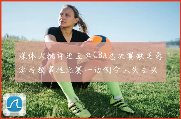 媒体人批评近五年CBA总决赛缺乏悬念与故事性比赛一边倒令人失去兴趣