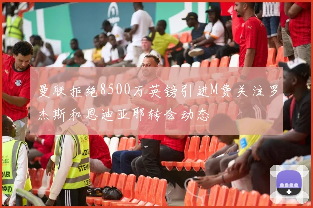 曼联拒绝8500万英镑引进M费关注罗杰斯和恩迪亚耶转会动态