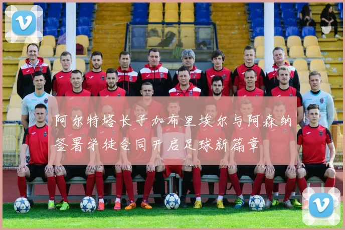 阿尔特塔长子加布里埃尔与阿森纳签署学徒合同开启足球新篇章