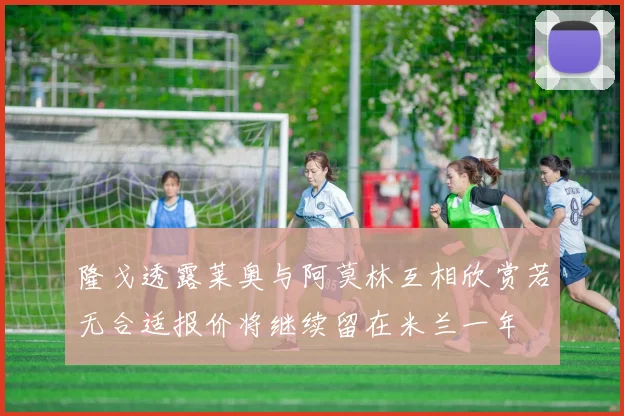 隆戈透露莱奥与阿莫林互相欣赏若无合适报价将继续留在米兰一年