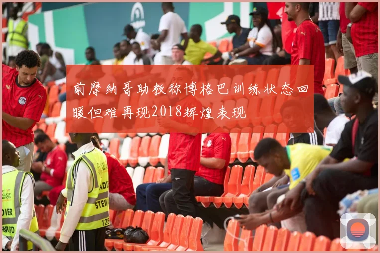 前摩纳哥助教称博格巴训练状态回暖但难再现2018辉煌表现