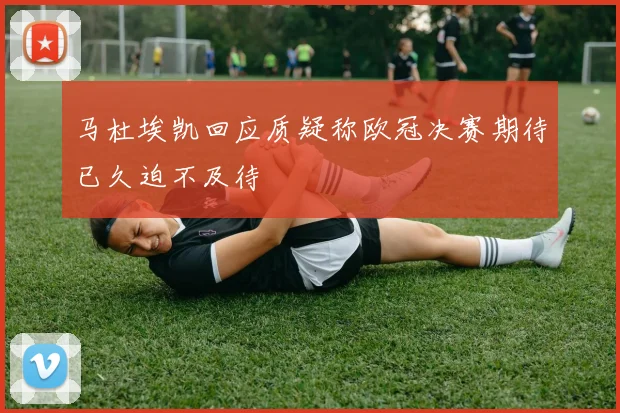 马杜埃凯回应质疑称欧冠决赛期待已久迫不及待