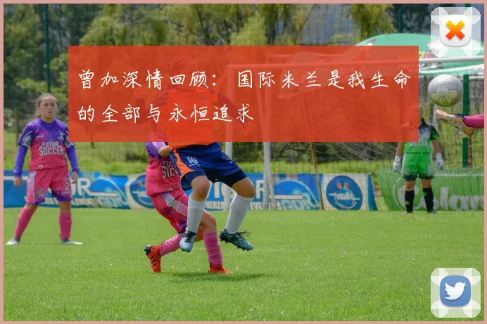 曾加深情回顾：国际米兰是我生命的全部与永恒追求