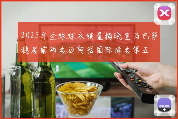 2025年全球球衣销量揭晓皇马巴萨稳居前两名迈阿密国际排名第五