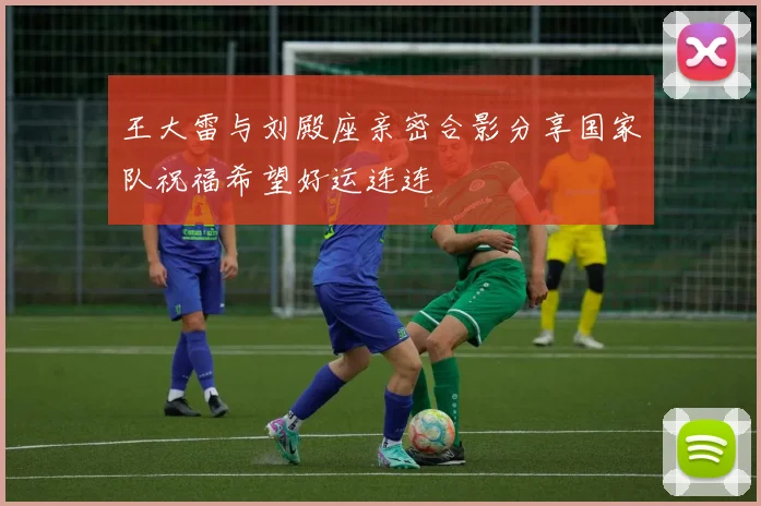 王大雷与刘殿座亲密合影分享国家队祝福希望好运连连