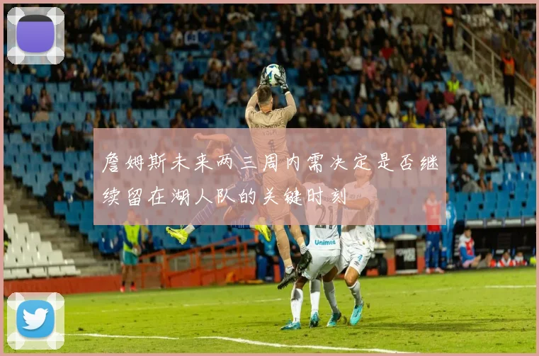 詹姆斯未来两三周内需决定是否继续留在湖人队的关键时刻