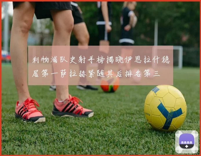 利物浦队史射手榜揭晓伊恩拉什稳居第一萨拉赫紧随其后排名第三