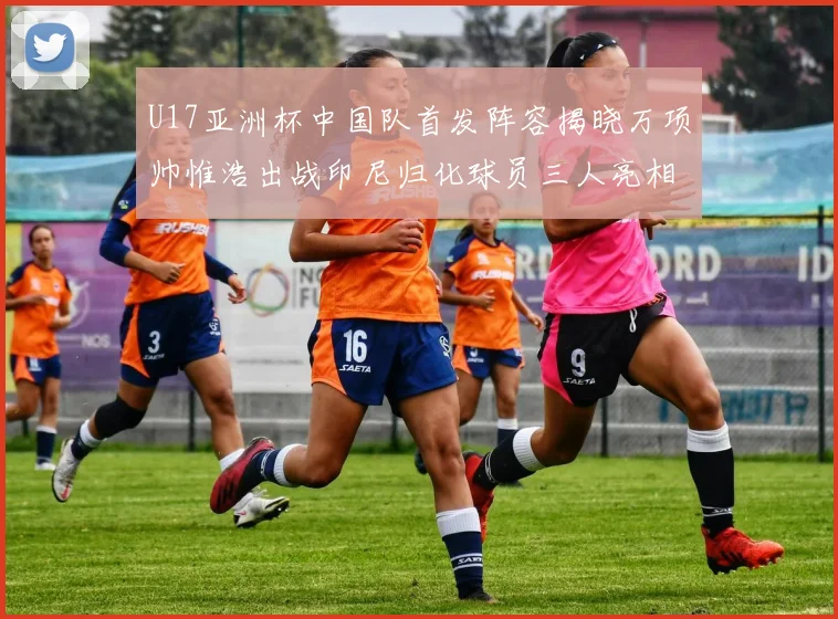 U17亚洲杯中国队首发阵容揭晓万项帅惟浩出战印尼归化球员三人亮相