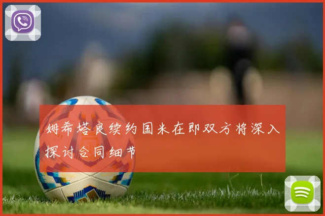 姆希塔良续约国米在即双方将深入探讨合同细节