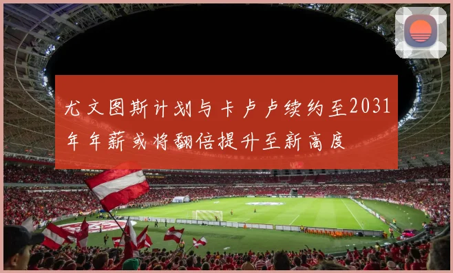 尤文图斯计划与卡卢卢续约至2031年年薪或将翻倍提升至新高度
