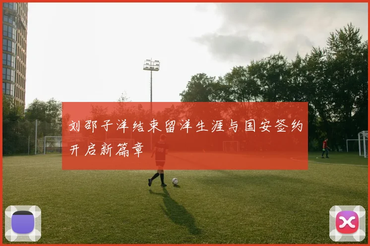 刘邵子洋结束留洋生涯与国安签约开启新篇章