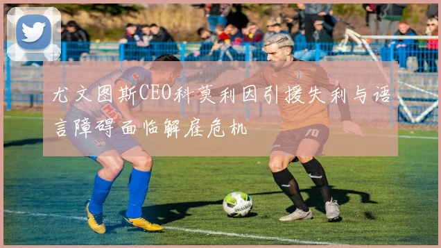 尤文图斯CEO科莫利因引援失利与语言障碍面临解雇危机