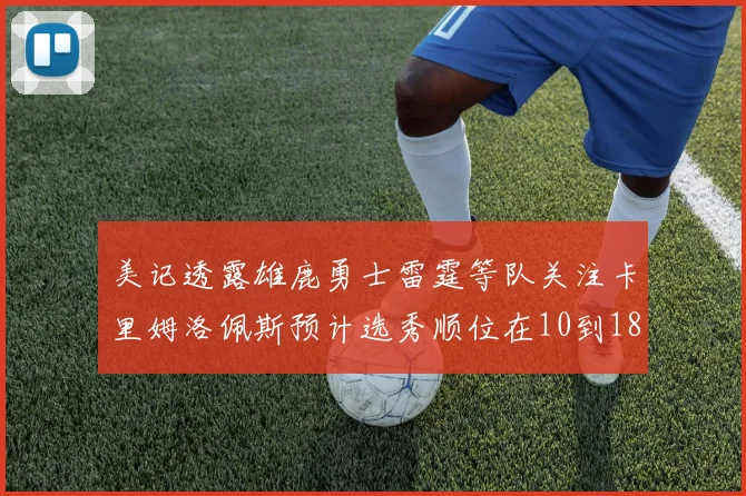 美记透露雄鹿勇士雷霆等队关注卡里姆洛佩斯预计选秀顺位在10到18之间