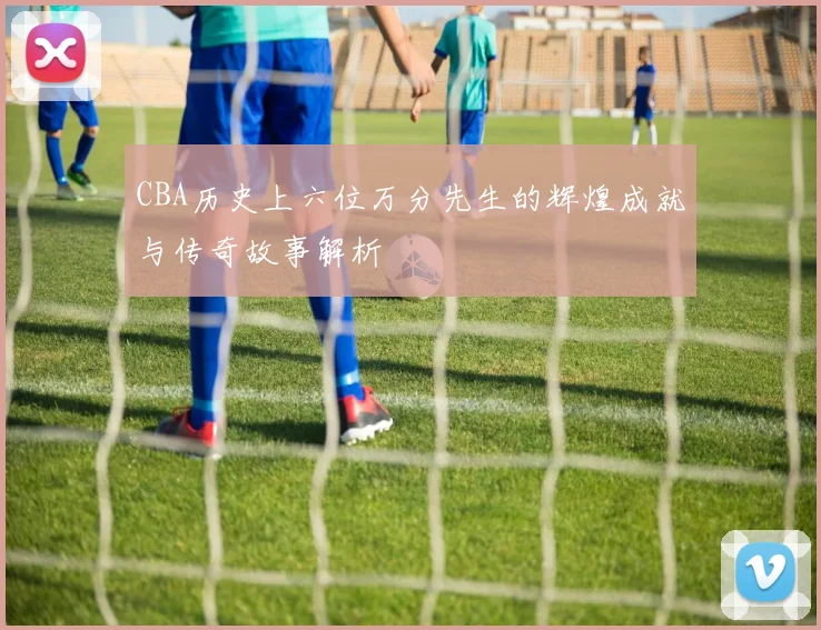 CBA历史上六位万分先生的辉煌成就与传奇故事解析