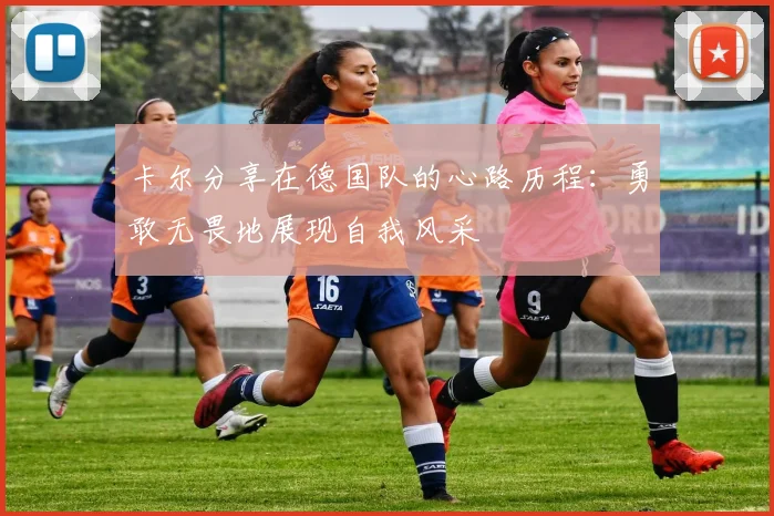 卡尔分享在德国队的心路历程：勇敢无畏地展现自我风采