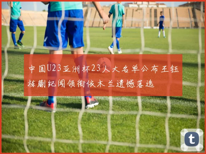 中国U23亚洲杯23人大名单公布王钰栋蒯纪闻领衔依木兰遗憾落选