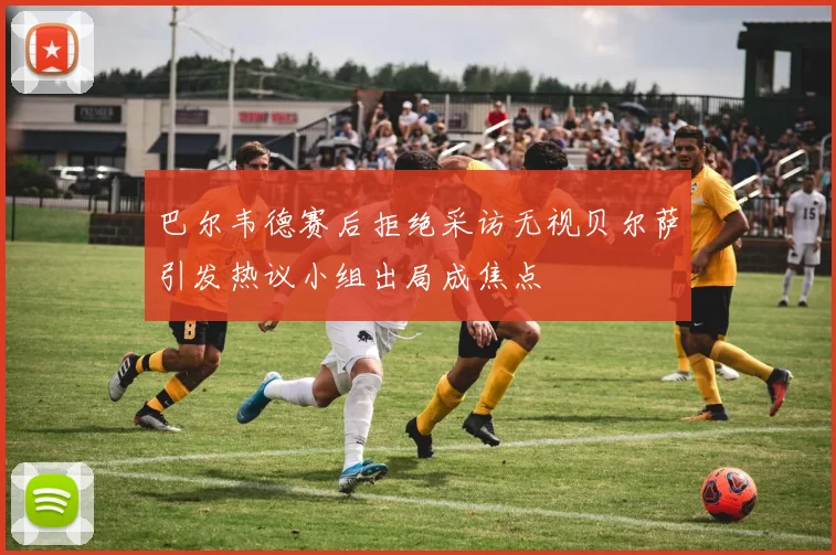 巴尔韦德赛后拒绝采访无视贝尔萨引发热议小组出局成焦点
