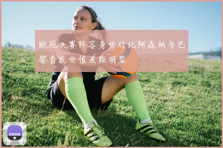 欧冠决赛阵容身价对比阿森纳与巴黎首发价值差距明显