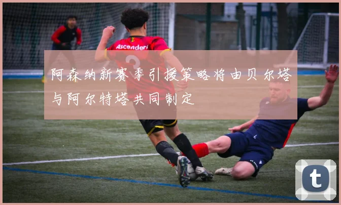 阿森纳新赛季引援策略将由贝尔塔与阿尔特塔共同制定