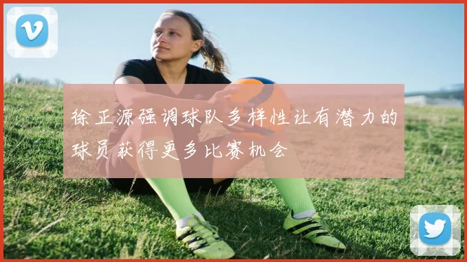徐正源强调球队多样性让有潜力的球员获得更多比赛机会