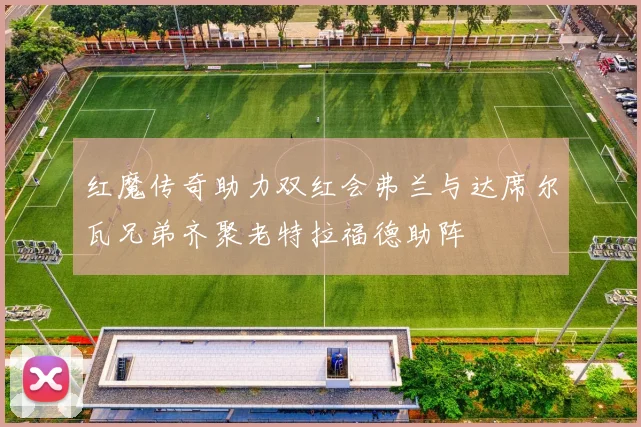 红魔传奇助力双红会弗兰与达席尔瓦兄弟齐聚老特拉福德助阵