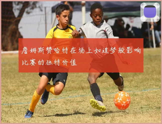 詹姆斯赞哈特在场上如追梦般影响比赛的独特价值