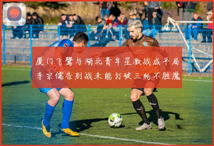 厦门飞鹭与湖北青年星激战成平局李宗儒告别战未能打破三轮不胜魔咒