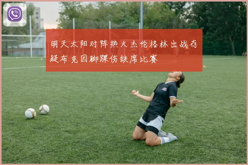 明天太阳对阵热火杰伦格林出战存疑布克因脚踝伤缺席比赛
